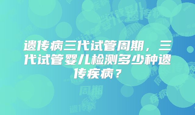 遗传病三代试管周期,三代试管婴儿检测多少种遗传疾病?