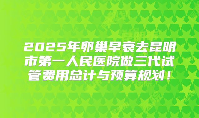 2025年卵巢早衰去昆明市第一人民医院做三代试管费用总计与预算规划!