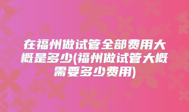 在福州做试管全部费用大概是多少(福州做试管大概需要多少费用)