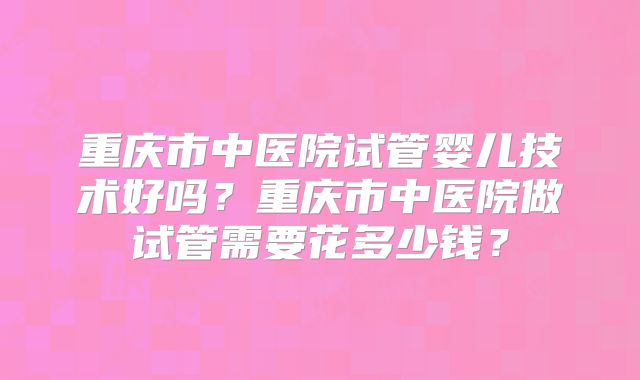 重庆市中医院试管婴儿技术好吗？重庆市中医院做试管需要花多少钱？