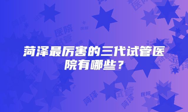 菏泽最厉害的三代试管医院有哪些？