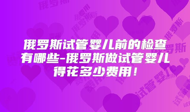 俄罗斯试管婴儿前的检查有哪些-俄罗斯做试管婴儿得花多少费用！