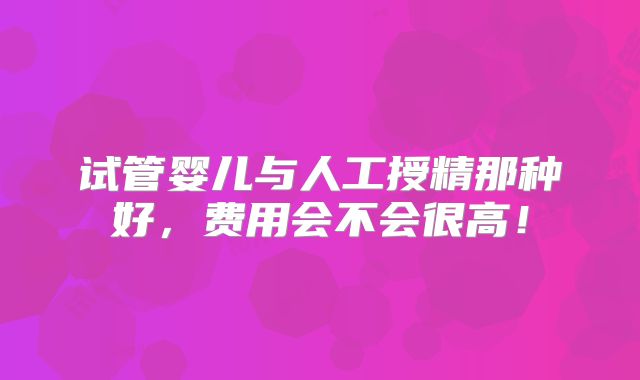 试管婴儿与人工授精那种好,费用会不会很高!