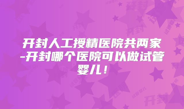开封人工授精医院共两家-开封哪个医院可以做试管婴儿!