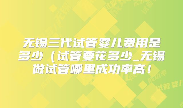 无锡三代试管婴儿费用是多少(试管要花多少_无锡做试管哪里成功率高!
