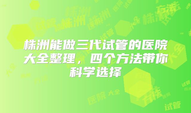 株洲能做三代试管的医院大全整理,四个方法带你科学选择