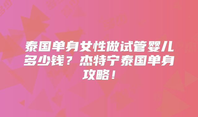 泰国单身女性做试管婴儿多少钱?杰特宁泰国单身攻略!