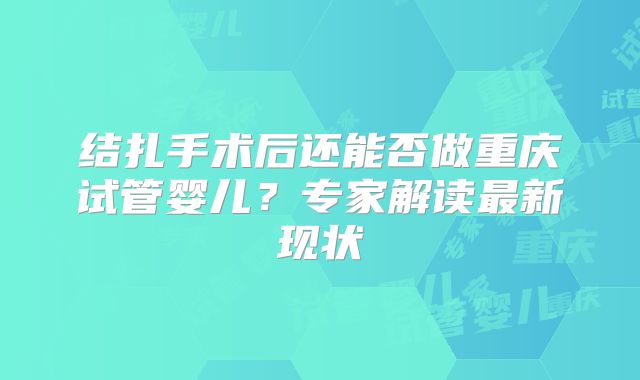 结扎手术后还能否做重庆试管婴儿?专家解读最新现状