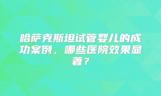 哈萨克斯坦试管婴儿的成功案例，哪些医院效果显著？