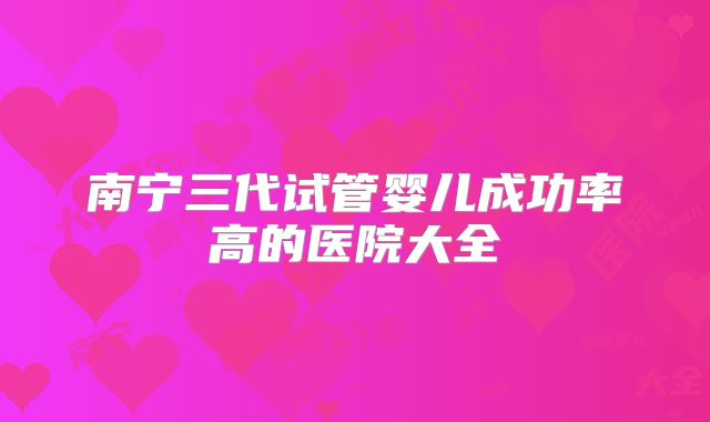 南宁三代试管婴儿成功率高的医院大全