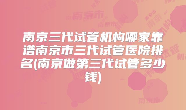 南京三代试管机构哪家靠谱南京市三代试管医院排名(南京做第三代试管多少钱)