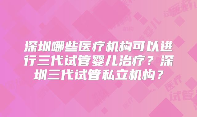 深圳哪些医疗机构可以进行三代试管婴儿治疗？深圳三代试管私立机构？