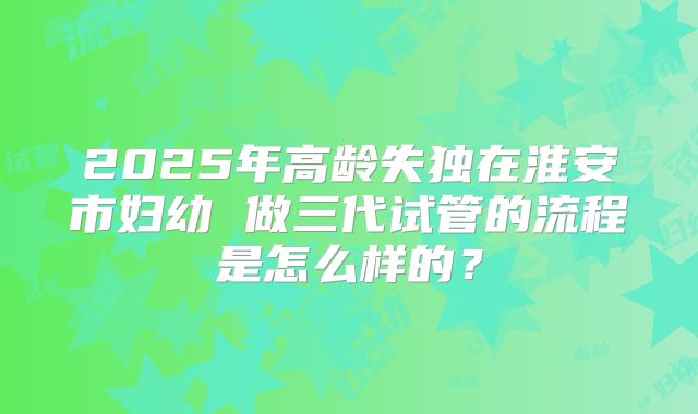 2025年高龄失独在淮安市妇幼 做三代试管的流程是怎么样的？