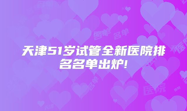天津51岁试管全新医院排名名单出炉!
