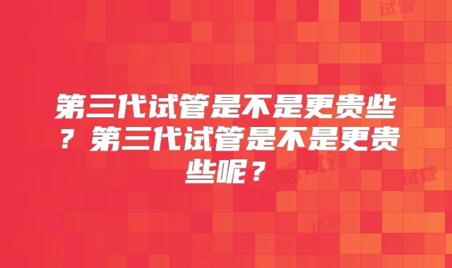 第三代试管是不是更贵些?第三代试管是不是更贵些呢?