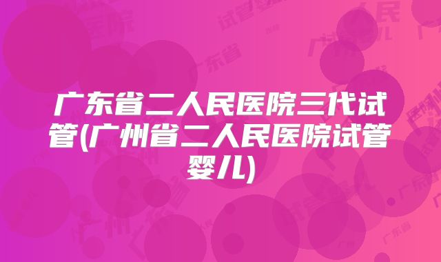 广东省二人民医院三代试管(广州省二人民医院试管婴儿)