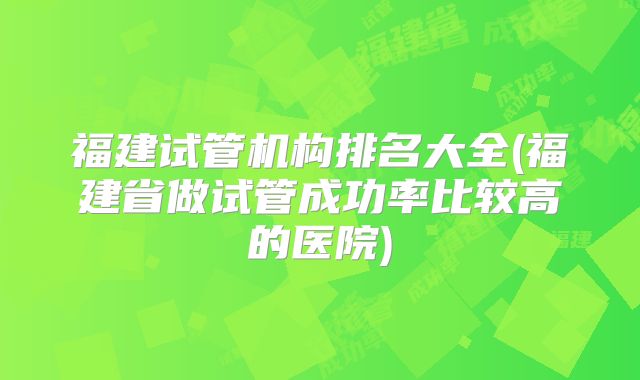 福建试管机构排名大全(福建省做试管成功率比较高的医院)