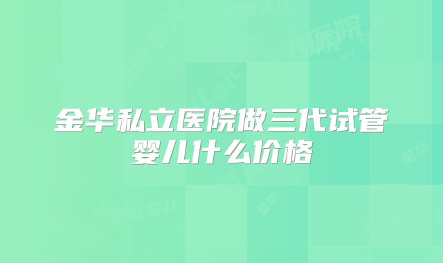 金华私立医院做三代试管婴儿什么价格