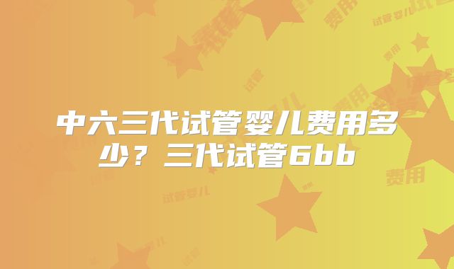 中六三代试管婴儿费用多少？三代试管6bb