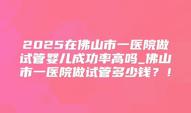 2025在佛山市一医院做试管婴儿成功率高吗_佛山市一医院做试管多少钱？！