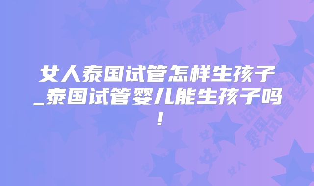 女人泰国试管怎样生孩子_泰国试管婴儿能生孩子吗！