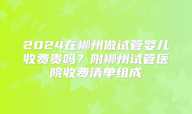 2024在郴州做试管婴儿收费贵吗？附郴州试管医院收费清单组成