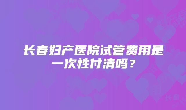 长春妇产医院试管费用是一次性付清吗?