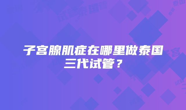子宫腺肌症在哪里做泰国三代试管？