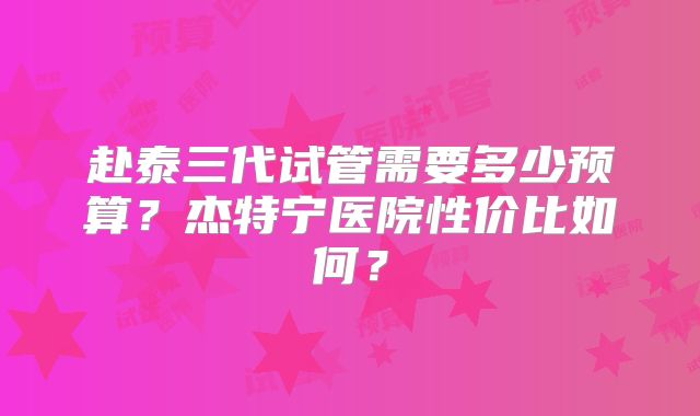 赴泰三代试管需要多少预算？杰特宁医院性价比如何？
