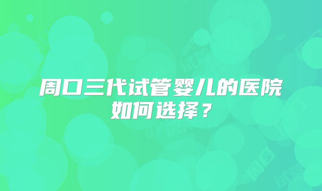 周口三代试管婴儿的医院如何选择?