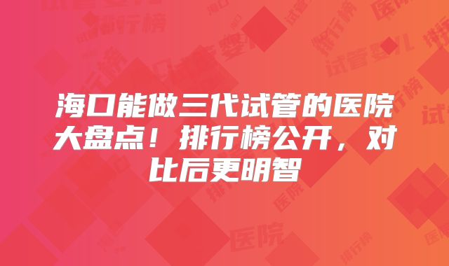 海口能做三代试管的医院大盘点！排行榜公开，对比后更明智