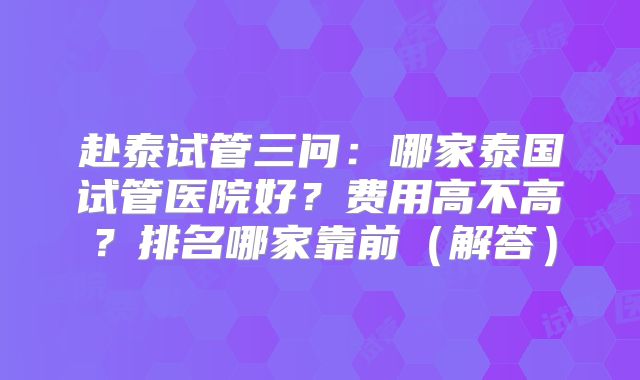 赴泰试管三问：哪家泰国试管医院好？费用高不高？排名哪家靠前（解答）