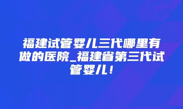福建试管婴儿三代哪里有做的医院_福建省第三代试管婴儿！