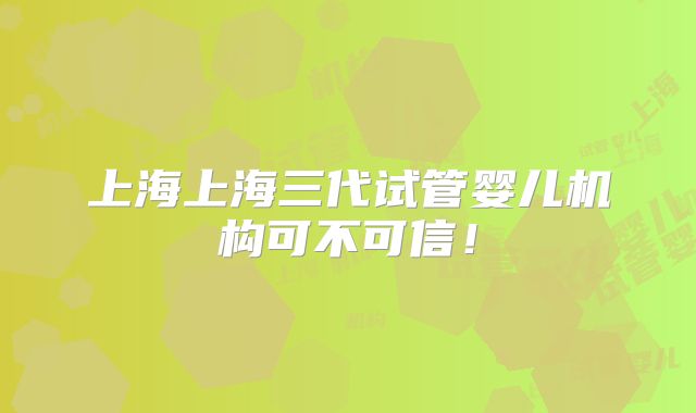 上海上海三代试管婴儿机构可不可信！