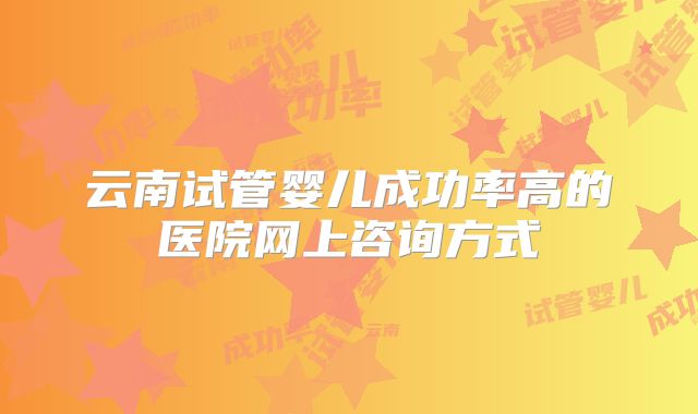 云南试管婴儿成功率高的医院网上咨询方式