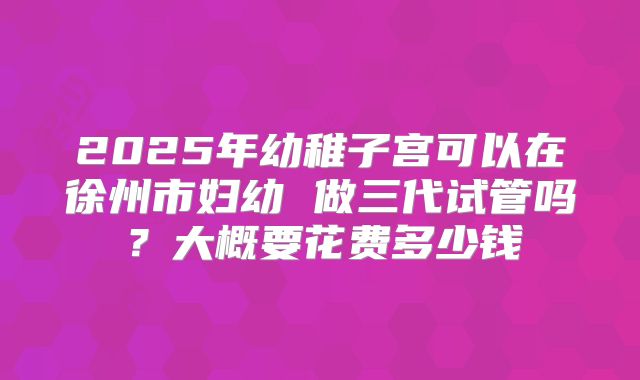 2025年幼稚子宫可以在徐州市妇幼 做三代试管吗？大概要花费多少钱