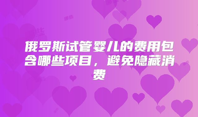 俄罗斯试管婴儿的费用包含哪些项目，避免隐藏消费