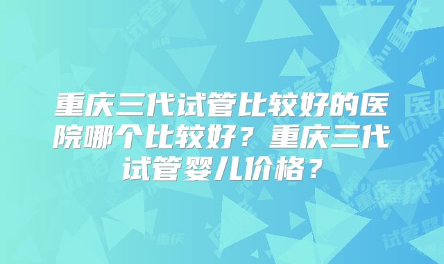 重庆三代试管比较好的医院哪个比较好？重庆三代试管婴儿价格？