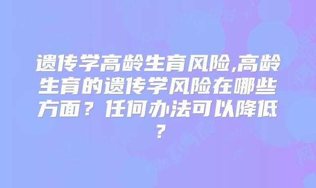 遗传学高龄生育风险,高龄生育的遗传学风险在哪些方面？任何办法可以降低？