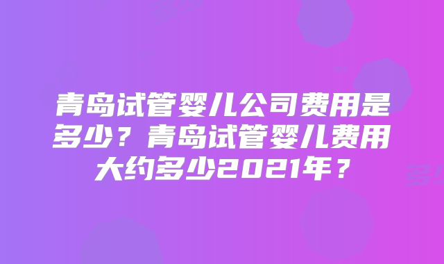 青岛试管婴儿公司费用是多少？青岛试管婴儿费用大约多少2021年？