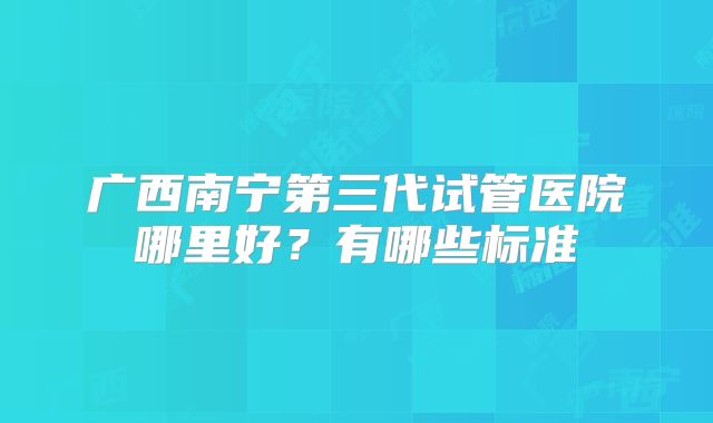 广西南宁第三代试管医院哪里好?有哪些标准