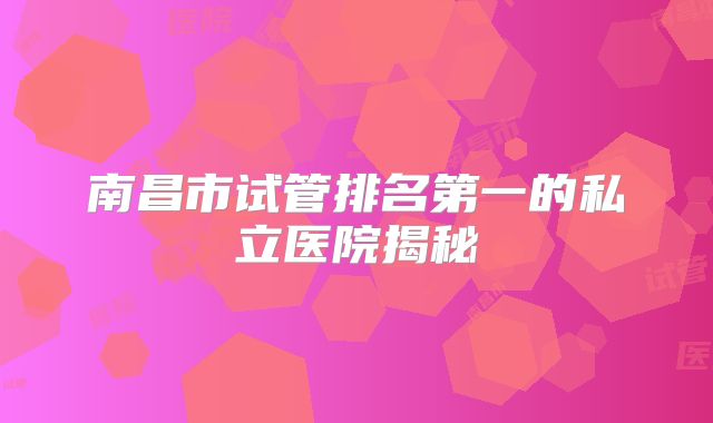南昌市试管排名第一的私立医院揭秘