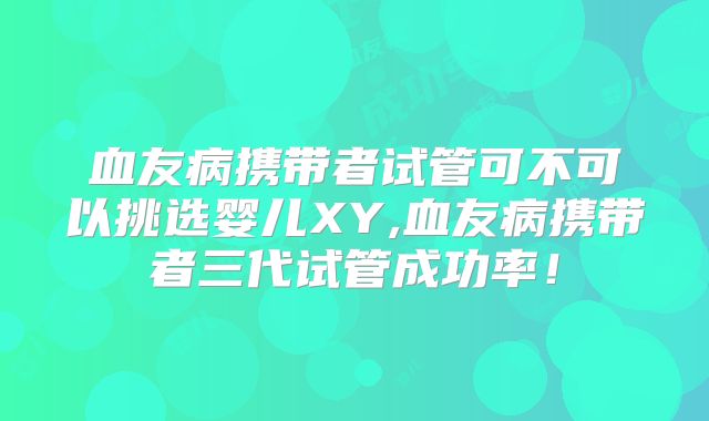 血友病携带者试管可不可以挑选婴儿XY,血友病携带者三代试管成功率！