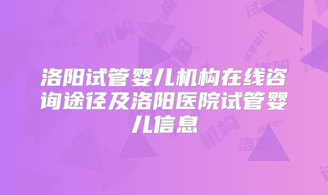 洛阳试管婴儿机构在线咨询途径及洛阳医院试管婴儿信息