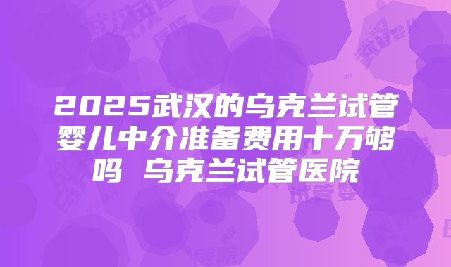 2025武汉的乌克兰试管婴儿中介准备费用十万够吗 乌克兰试管医院