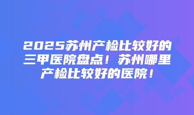 2025苏州产检比较好的三甲医院盘点！苏州哪里产检比较好的医院！