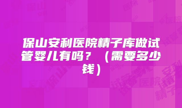 保山安利医院精子库做试管婴儿有吗？（需要多少钱）