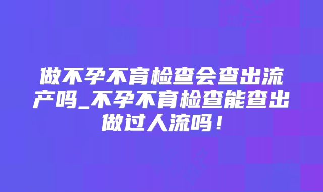 做不孕不育检查会查出流产吗_不孕不育检查能查出做过人流吗！