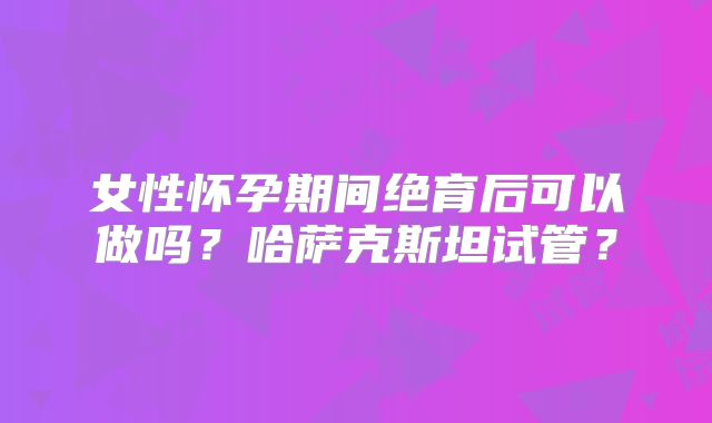 女性怀孕期间绝育后可以做吗？哈萨克斯坦试管？