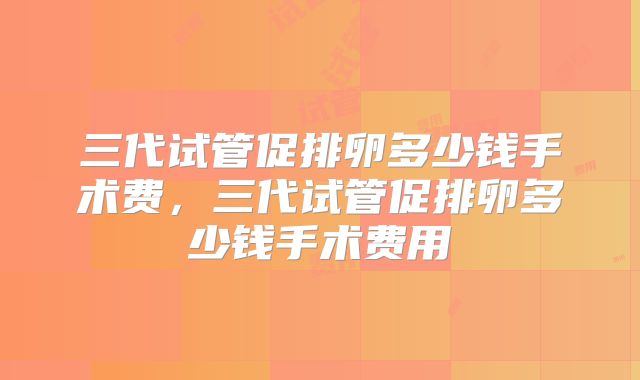 三代试管促排卵多少钱手术费,三代试管促排卵多少钱手术费用